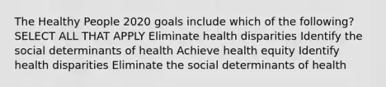 The Healthy People 2020 goals include which of the following? SELECT ALL THAT APPLY Eliminate health disparities Identify the social determinants of health Achieve health equity Identify health disparities Eliminate the social determinants of health