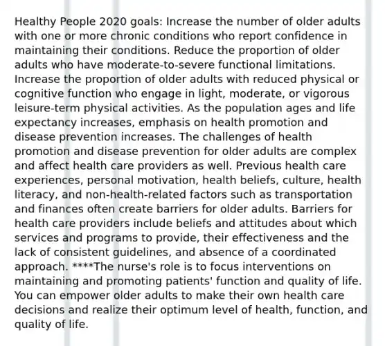 Healthy People 2020 goals: Increase the number of older adults with one or more chronic conditions who report confidence in maintaining their conditions. Reduce the proportion of older adults who have moderate-to-severe functional limitations. Increase the proportion of older adults with reduced physical or cognitive function who engage in light, moderate, or vigorous leisure-term physical activities. As the population ages and life expectancy increases, emphasis on health promotion and disease prevention increases. The challenges of health promotion and disease prevention for older adults are complex and affect health care providers as well. Previous health care experiences, personal motivation, health beliefs, culture, health literacy, and non-health-related factors such as transportation and finances often create barriers for older adults. Barriers for health care providers include beliefs and attitudes about which services and programs to provide, their effectiveness and the lack of consistent guidelines, and absence of a coordinated approach. ****The nurse's role is to focus interventions on maintaining and promoting patients' function and quality of life. You can empower older adults to make their own health care decisions and realize their optimum level of health, function, and quality of life.