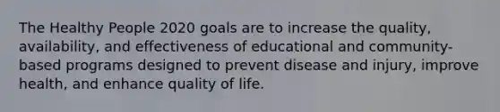 The Healthy People 2020 goals are to increase the quality, availability, and effectiveness of educational and community-based programs designed to prevent disease and injury, improve health, and enhance quality of life.