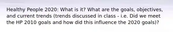 Healthy People 2020: What is it? What are the goals, objectives, and current trends (trends discussed in class - i.e. Did we meet the HP 2010 goals and how did this influence the 2020 goals)?