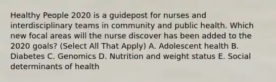 Healthy People 2020 is a guidepost for nurses and interdisciplinary teams in community and public health. Which new focal areas will the nurse discover has been added to the 2020 goals? (Select All That Apply) A. Adolescent health B. Diabetes C. Genomics D. Nutrition and weight status E. Social determinants of health