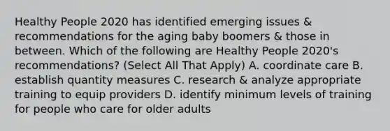 Healthy People 2020 has identified emerging issues & recommendations for the aging baby boomers & those in between. Which of the following are Healthy People 2020's recommendations? (Select All That Apply) A. coordinate care B. establish quantity measures C. research & analyze appropriate training to equip providers D. identify minimum levels of training for people who care for older adults