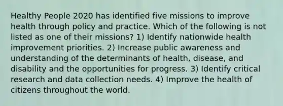 Healthy People 2020 has identified five missions to improve health through policy and practice. Which of the following is not listed as one of their missions? 1) Identify nationwide health improvement priorities. 2) Increase public awareness and understanding of the determinants of health, disease, and disability and the opportunities for progress. 3) Identify critical research and data collection needs. 4) Improve the health of citizens throughout the world.