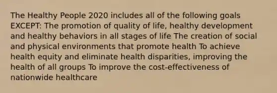 The Healthy People 2020 includes all of the following goals EXCEPT: The promotion of quality of life, healthy development and healthy behaviors in all stages of life The creation of social and physical environments that promote health To achieve health equity and eliminate health disparities, improving the health of all groups To improve the cost-effectiveness of nationwide healthcare