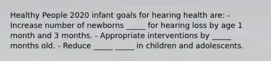 Healthy People 2020 infant goals for hearing health are: - Increase number of newborns _____ for hearing loss by age 1 month and 3 months. - Appropriate interventions by _____ months old. - Reduce _____ _____ in children and adolescents.