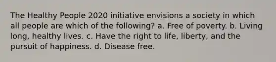 The Healthy People 2020 initiative envisions a society in which all people are which of the following? a. Free of poverty. b. Living long, healthy lives. c. Have the right to life, liberty, and the pursuit of happiness. d. Disease free.