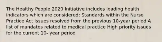 The Healthy People 2020 Initiative includes leading health indicators which are considered: Standards within the Nurse Practice Act Issues resolved from the previous 10-year period A list of mandates related to medical practice High priority issues for the current 10- year period