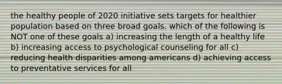 the healthy people of 2020 initiative sets targets for healthier population based on three broad goals. which of the following is NOT one of these goals a) increasing the length of a healthy life b) increasing access to psychological counseling for all c) reducing health disparities among americans d) achieving access to preventative services for all