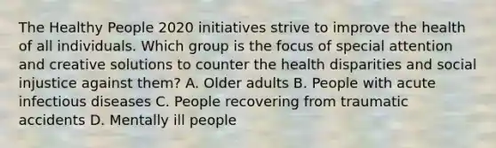 The Healthy People 2020 initiatives strive to improve the health of all individuals. Which group is the focus of special attention and creative solutions to counter the health disparities and social injustice against them? A. Older adults B. People with acute infectious diseases C. People recovering from traumatic accidents D. Mentally ill people