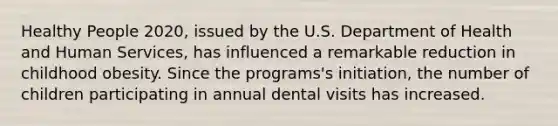 Healthy People 2020, issued by the U.S. Department of Health and Human Services, has influenced a remarkable reduction in childhood obesity. Since the programs's initiation, the number of children participating in annual dental visits has increased.