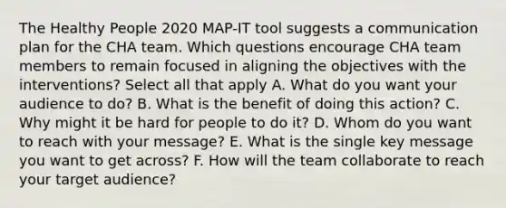 The Healthy People 2020 MAP-IT tool suggests a communication plan for the CHA team. Which questions encourage CHA team members to remain focused in aligning the objectives with the interventions? Select all that apply A. What do you want your audience to do? B. What is the benefit of doing this action? C. Why might it be hard for people to do it? D. Whom do you want to reach with your message? E. What is the single key message you want to get across? F. How will the team collaborate to reach your target audience?