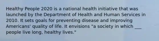 Healthy People 2020 is a national health initiative that was launched by the Department of Health and Human Services in 2010. It sets goals for preventing disease and improving Americans' quality of life. It envisions "a society in which ___ people live long, healthy lives."