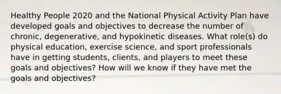 Healthy People 2020 and the National Physical Activity Plan have developed goals and objectives to decrease the number of chronic, degenerative, and hypokinetic diseases. What role(s) do physical education, exercise science, and sport professionals have in getting students, clients, and players to meet these goals and objectives? How will we know if they have met the goals and objectives?