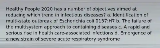 Healthy People 2020 has a number of objectives aimed at reducing which trend in infectious diseases? a. Identification of multi-state outbreak of Escherichia coli 0157:H7 b. The failure of the multisystem approach to containing diseases c. A rapid and serious rise in health care-associated infections d. Emergence of a new strain of severe acute respiratory syndrome