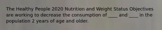 The Healthy People 2020 Nutrition and Weight Status Objectives are working to decrease the consumption of ____ and ____ in the population 2 years of age and older.