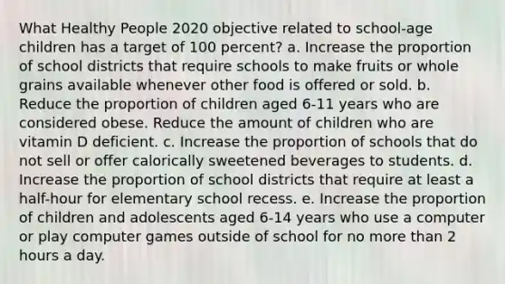 What Healthy People 2020 objective related to school-age children has a target of 100 percent? a. Increase the proportion of school districts that require schools to make fruits or whole grains available whenever other food is offered or sold. b. Reduce the proportion of children aged 6-11 years who are considered obese. Reduce the amount of children who are vitamin D deficient. c. Increase the proportion of schools that do not sell or offer calorically sweetened beverages to students. d. Increase the proportion of school districts that require at least a half-hour for elementary school recess. e. Increase the proportion of children and adolescents aged 6-14 years who use a computer or play computer games outside of school for no more than 2 hours a day.