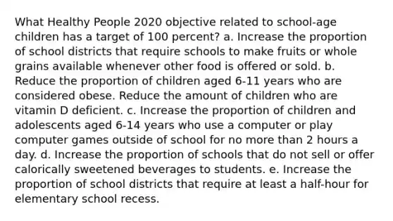 What Healthy People 2020 objective related to school-age children has a target of 100 percent? a. Increase the proportion of school districts that require schools to make fruits or whole grains available whenever other food is offered or sold. b. Reduce the proportion of children aged 6-11 years who are considered obese. Reduce the amount of children who are vitamin D deficient. c. Increase the proportion of children and adolescents aged 6-14 years who use a computer or play computer games outside of school for no more than 2 hours a day. d. Increase the proportion of schools that do not sell or offer calorically sweetened beverages to students. e. Increase the proportion of school districts that require at least a half-hour for elementary school recess.