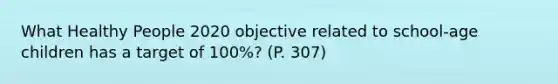 What Healthy People 2020 objective related to school-age children has a target of 100%? (P. 307)