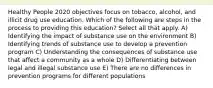 Healthy People 2020 objectives focus on tobacco, alcohol, and illicit drug use education. Which of the following are steps in the process to providing this education? Select all that apply. A) Identifying the impact of substance use on the environment B) Identifying trends of substance use to develop a prevention program C) Understanding the consequences of substance use that affect a community as a whole D) Differentiating between legal and illegal substance use E) There are no differences in prevention programs for different populations