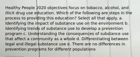 Healthy People 2020 objectives focus on tobacco, alcohol, and illicit drug use education. Which of the following are steps in the process to providing this education? Select all that apply. a. Identifying the impact of substance use on the environment b. Identifying trends of substance use to develop a prevention program c. Understanding the consequences of substance use that affect a community as a whole d. Differentiating between legal and illegal substance use e. There are no differences in prevention programs for different populations