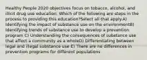 Healthy People 2020 objectives focus on tobacco, alcohol, and illicit drug use education. Which of the following are steps in the process to providing this education?Select all that apply.A) Identifying the impact of substance use on the environmentB) Identifying trends of substance use to develop a prevention program C) Understanding the consequences of substance use that affect a community as a wholeD) Differentiating between legal and illegal substance use E) There are no differences in prevention programs for different populations