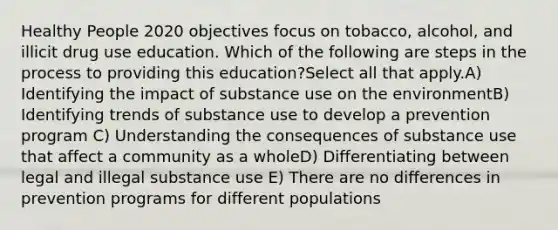 Healthy People 2020 objectives focus on tobacco, alcohol, and illicit drug use education. Which of the following are steps in the process to providing this education?Select all that apply.A) Identifying the impact of substance use on the environmentB) Identifying trends of substance use to develop a prevention program C) Understanding the consequences of substance use that affect a community as a wholeD) Differentiating between legal and illegal substance use E) There are no differences in prevention programs for different populations