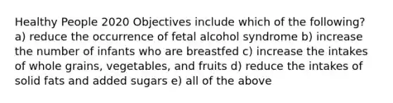 Healthy People 2020 Objectives include which of the following? a) reduce the occurrence of fetal alcohol syndrome b) increase the number of infants who are breastfed c) increase the intakes of whole grains, vegetables, and fruits d) reduce the intakes of solid fats and added sugars e) all of the above