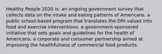 Healthy People 2020 is: an ongoing government survey that collects data on the intake and eating patterns of Americans. a public school-based program that translates the DRI values into food and exercise interventions. a government-sponsored initiative that sets goals and guidelines for the health of Americans. a corporate and consumer partnership aimed at improving the healthfulness of commercial food products.