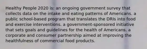 Healthy People 2020 is: an ongoing government survey that collects data on the intake and eating patterns of Americans. a public school-based program that translates the DRIs into food and exercise interventions. a government-sponsored initiative that sets goals and guidelines for the health of Americans. a corporate and consumer partnership aimed at improving the healthfulness of commercial food products.