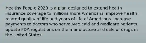 Healthy People 2020 is a plan designed to extend health insurance coverage to millions more Americans. improve health-related quality of life and years of life of Americans. increase payments to doctors who serve Medicaid and Medicare patients. update FDA regulations on the manufacture and sale of drugs in the United States.