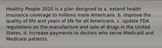 Healthy People 2020 is a plan designed to a. extend health insurance coverage to millions more Americans. b. improve the quality of life and years of life for all Americans. c. update FDA regulations on the manufacture and sale of drugs in the United States. d. increase payments to doctors who serve Medicaid and Medicare patients.