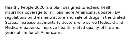 Healthy People 2020 is a plan designed to extend health insurance coverage to millions more Americans. update FDA regulations on the manufacture and sale of drugs in the United States. increase payments to doctors who serve Medicaid and Medicare patients. improve health-related quality of life and years of life for all Americans.