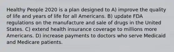 Healthy People 2020 is a plan designed to A) improve the quality of life and years of life for all Americans. B) update FDA regulations on the manufacture and sale of drugs in the United States. C) extend health insurance coverage to millions more Americans. D) increase payments to doctors who serve Medicaid and Medicare patients.