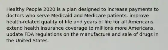 Healthy People 2020 is a plan designed to increase payments to doctors who serve Medicaid and Medicare patients. improve health-related quality of life and years of life for all Americans. extend health insurance coverage to millions more Americans. update FDA regulations on the manufacture and sale of drugs in the United States.