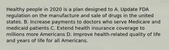 Healthy people in 2020 is a plan designed to A. Update FDA regulation on the manufacture and sale of drugs in the united states. B. Increase payments to doctors who serve Medicare and medicaid patients C. Extend health insurance coverage to millions more Americans D. Improve health-related quality of life and years of life for all Americans.