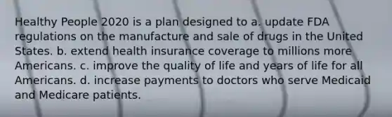 Healthy People 2020 is a plan designed to a. update FDA regulations on the manufacture and sale of drugs in the United States. b. extend health insurance coverage to millions more Americans. c. improve the quality of life and years of life for all Americans. d. increase payments to doctors who serve Medicaid and Medicare patients.