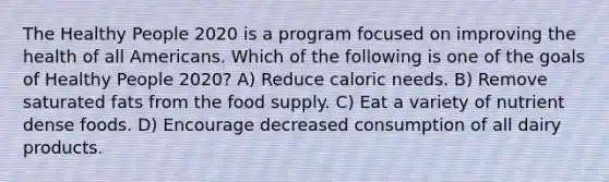 The Healthy People 2020 is a program focused on improving the health of all Americans. Which of the following is one of the goals of Healthy People 2020? A) Reduce caloric needs. B) Remove saturated fats from the food supply. C) Eat a variety of nutrient dense foods. D) Encourage decreased consumption of all dairy products.