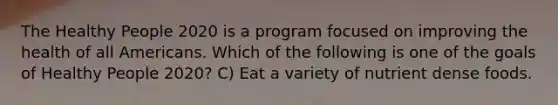 The Healthy People 2020 is a program focused on improving the health of all Americans. Which of the following is one of the goals of Healthy People 2020? C) Eat a variety of nutrient dense foods.