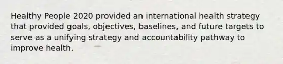 Healthy People 2020 provided an international health strategy that provided goals, objectives, baselines, and future targets to serve as a unifying strategy and accountability pathway to improve health.