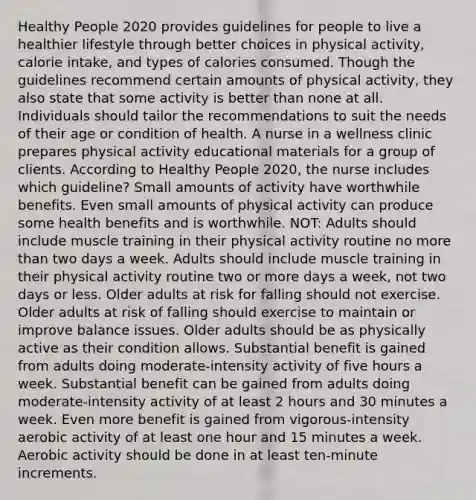 Healthy People 2020 provides guidelines for people to live a healthier lifestyle through better choices in physical activity, calorie intake, and types of calories consumed. Though the guidelines recommend certain amounts of physical activity, they also state that some activity is better than none at all. Individuals should tailor the recommendations to suit the needs of their age or condition of health. A nurse in a wellness clinic prepares physical activity educational materials for a group of clients. According to Healthy People 2020, the nurse includes which guideline? Small amounts of activity have worthwhile benefits. Even small amounts of physical activity can produce some health benefits and is worthwhile. NOT: Adults should include muscle training in their physical activity routine no more than two days a week. Adults should include muscle training in their physical activity routine two or more days a week, not two days or less. Older adults at risk for falling should not exercise. Older adults at risk of falling should exercise to maintain or improve balance issues. Older adults should be as physically active as their condition allows. Substantial benefit is gained from adults doing moderate-intensity activity of five hours a week. Substantial benefit can be gained from adults doing moderate-intensity activity of at least 2 hours and 30 minutes a week. Even more benefit is gained from vigorous-intensity aerobic activity of at least one hour and 15 minutes a week. Aerobic activity should be done in at least ten-minute increments.