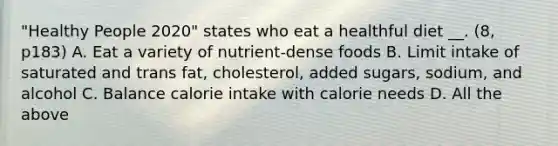 "Healthy People 2020" states who eat a healthful diet __. (8, p183) A. Eat a variety of nutrient-dense foods B. Limit intake of saturated and trans fat, cholesterol, added sugars, sodium, and alcohol C. Balance calorie intake with calorie needs D. All the above