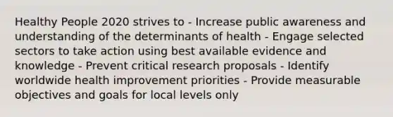 Healthy People 2020 strives to - Increase public awareness and understanding of the determinants of health - Engage selected sectors to take action using best available evidence and knowledge - Prevent critical research proposals - Identify worldwide health improvement priorities - Provide measurable objectives and goals for local levels only