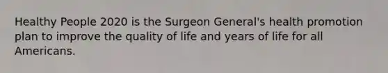 Healthy People 2020 is the Surgeon General's health promotion plan to improve the quality of life and years of life for all Americans.