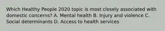 Which Healthy People 2020 topic is most closely associated with domestic concerns? A. Mental health B. Injury and violence C. Social determinants D. Access to health services