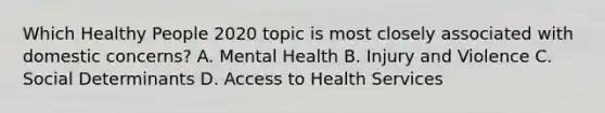 Which Healthy People 2020 topic is most closely associated with domestic concerns? A. Mental Health B. Injury and Violence C. Social Determinants D. Access to Health Services