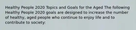 Healthy People 2020 Topics and Goals for the Aged The following Healthy People 2020 goals are designed to increase the number of healthy, aged people who continue to enjoy life and to contribute to society: