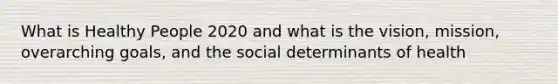 What is Healthy People 2020 and what is the vision, mission, overarching goals, and the social determinants of health