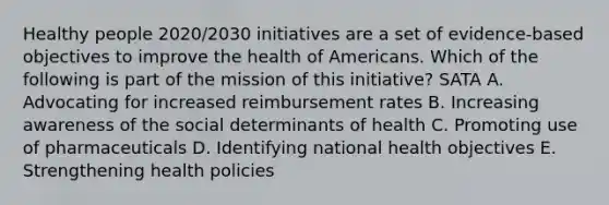 Healthy people 2020/2030 initiatives are a set of evidence-based objectives to improve the health of Americans. Which of the following is part of the mission of this initiative? SATA A. Advocating for increased reimbursement rates B. Increasing awareness of the social determinants of health C. Promoting use of pharmaceuticals D. Identifying national health objectives E. Strengthening health policies