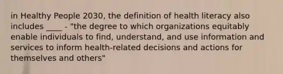 in Healthy People 2030, the definition of health literacy also includes ____ - "the degree to which organizations equitably enable individuals to find, understand, and use information and services to inform health-related decisions and actions for themselves and others"