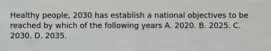 Healthy people, 2030 has establish a national objectives to be reached by which of the following years A. 2020. B. 2025. C. 2030. D. 2035.